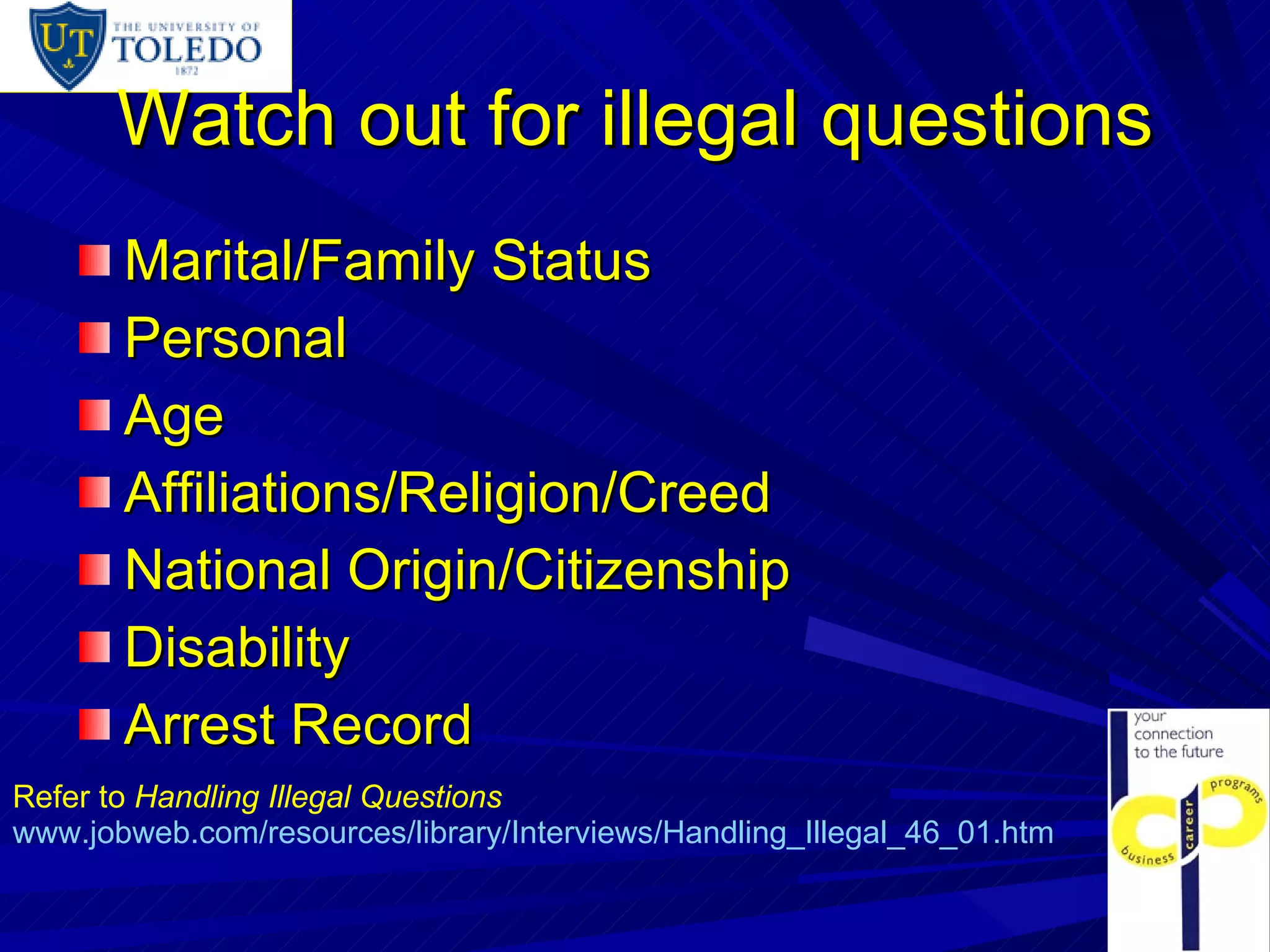 Watch out for illegal questions Marital/Family Status Personal Age Affiliations/Religion/Creed National Origin/Citizenship Disability Arrest Record Refer to  Handling Illegal Questions www.jobweb.com/resources/library/Interviews/Handling_Illegal_46_01.htm 