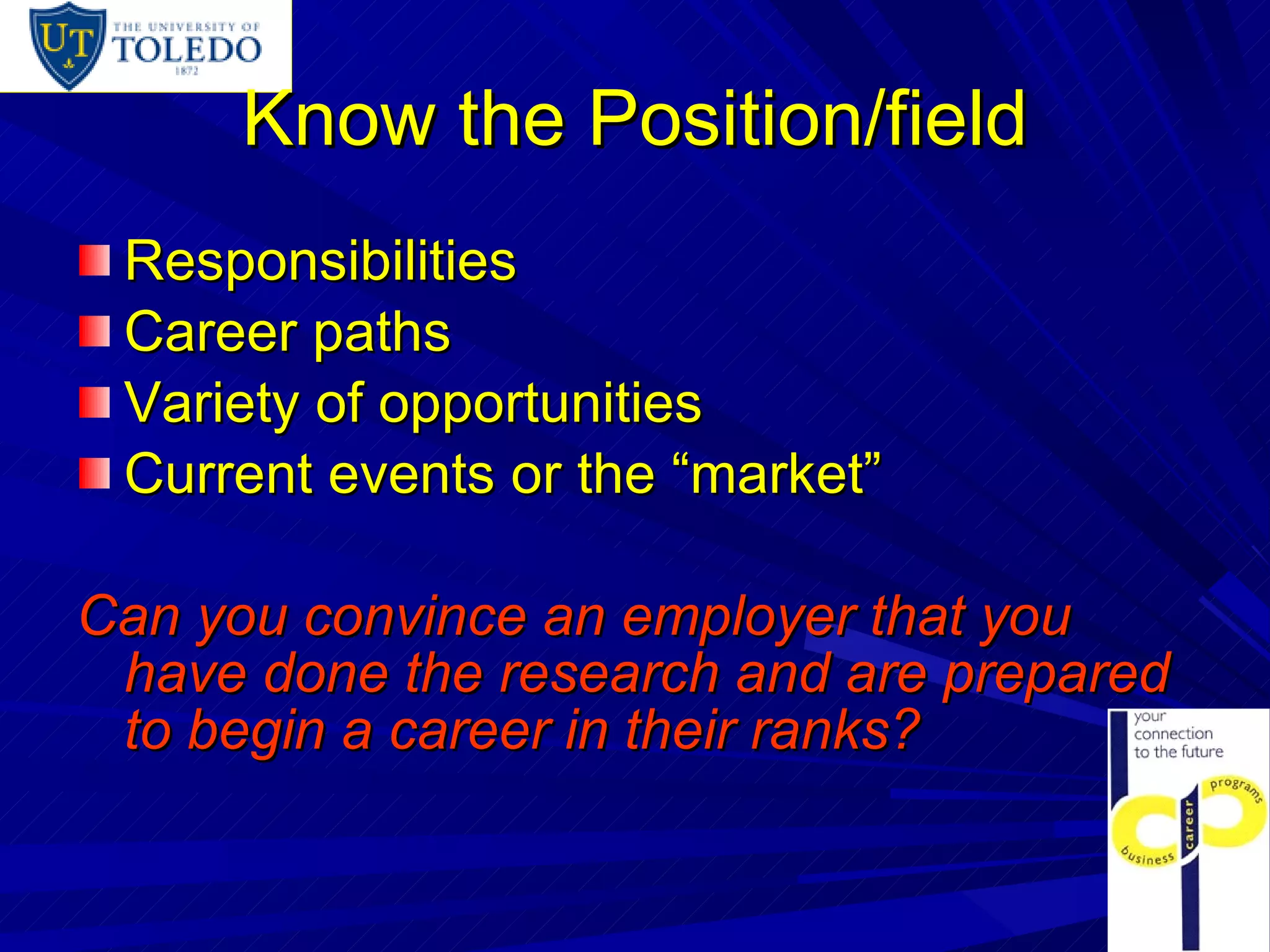 Know the Position/field Responsibilities Career paths Variety of opportunities Current events or the “market”  Can you convince an employer that you have done the research and are prepared to begin a career in their ranks? 