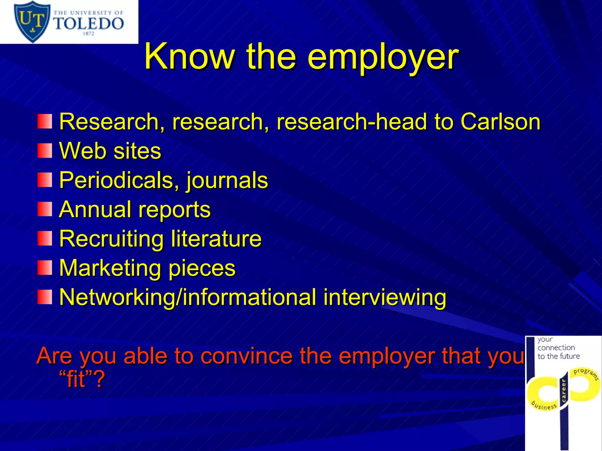 Know the employer Research, research, research-head to Carlson Web sites Periodicals, journals Annual reports Recruiting literature Marketing pieces Networking/informational interviewing Are you able to convince the employer that you “fit”? 