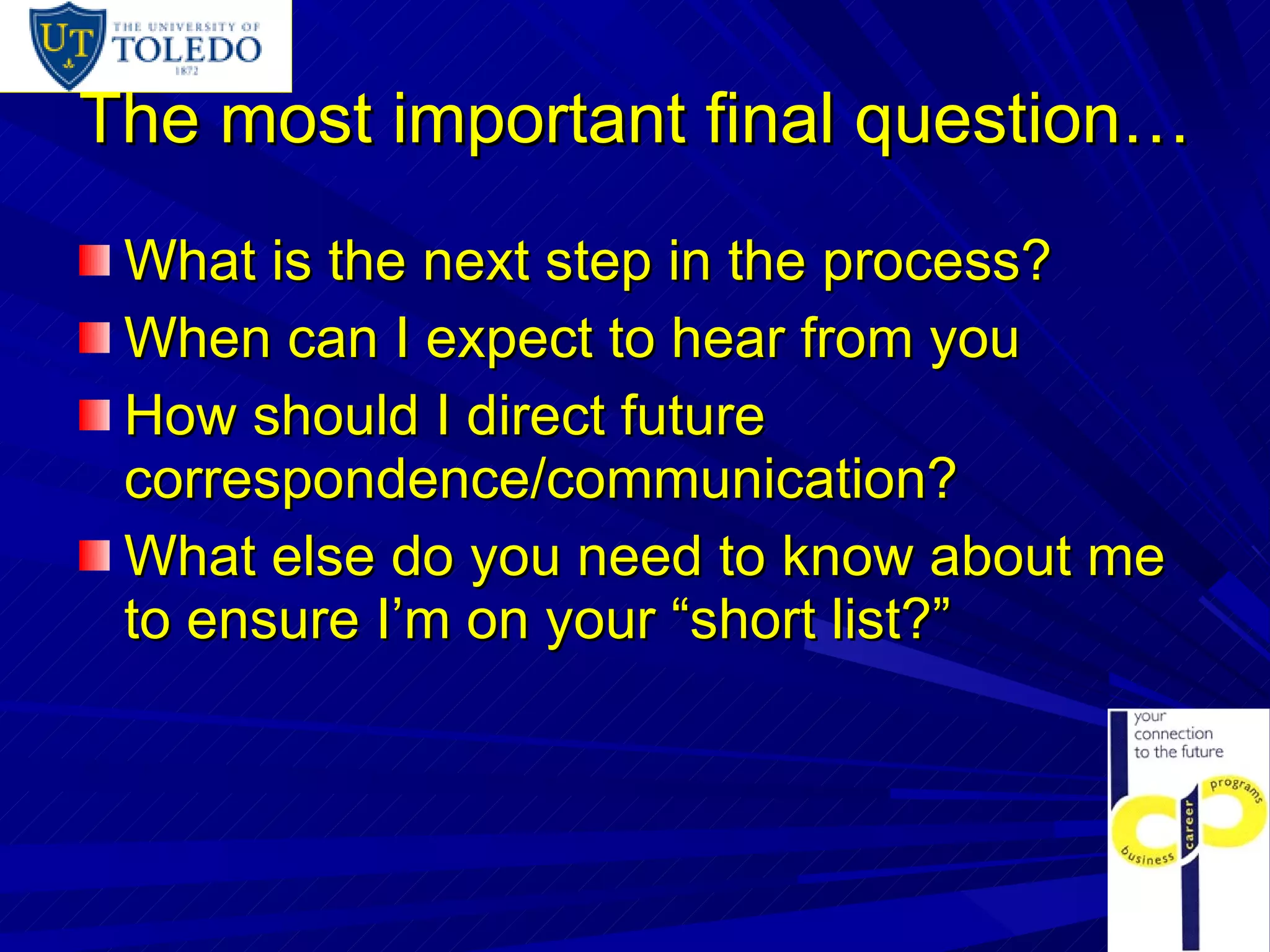 The most important final question… What is the next step in the process? When can I expect to hear from you How should I direct future correspondence/communication? What else do you need to know about me to ensure I’m on your “short list?” 