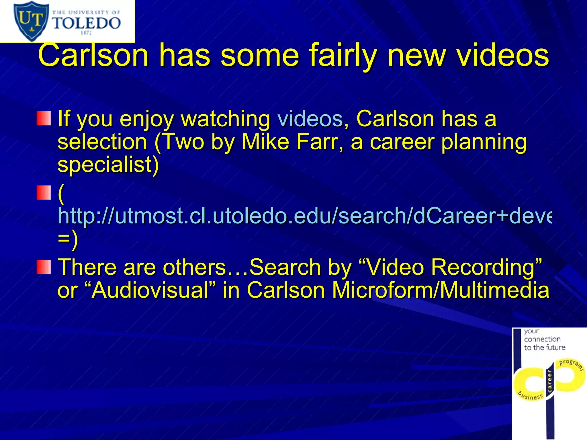 Carlson has some fairly new videos If you enjoy watching  videos , Carlson has a selection (Two by Mike Farr, a career planning specialist) ( http://utmost.cl.utoledo.edu/search/dCareer+development/dcareer+development/-2%2C-1%2C0%2CB/exact&FF=dcareer+development&1%2C113%2C/limit?M=v&NAME=S&VALUE=employment+interviewing&W=cmmm+&Ya=&Yb =) There are others…Search by “Video Recording” or “Audiovisual” in Carlson Microform/Multimedia 
