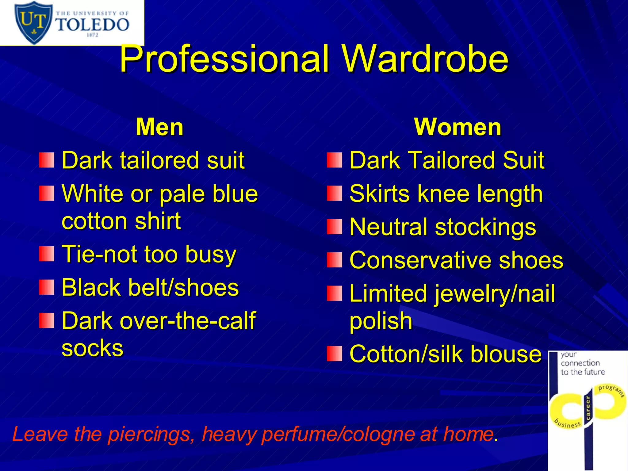 Professional Wardrobe Men Dark tailored suit White or pale blue cotton shirt Tie-not too busy Black belt/shoes Dark over-the-calf socks Women Dark Tailored Suit Skirts knee length Neutral stockings Conservative shoes Limited jewelry/nail polish Cotton/silk blouse Leave the piercings, heavy perfume/cologne at home .   