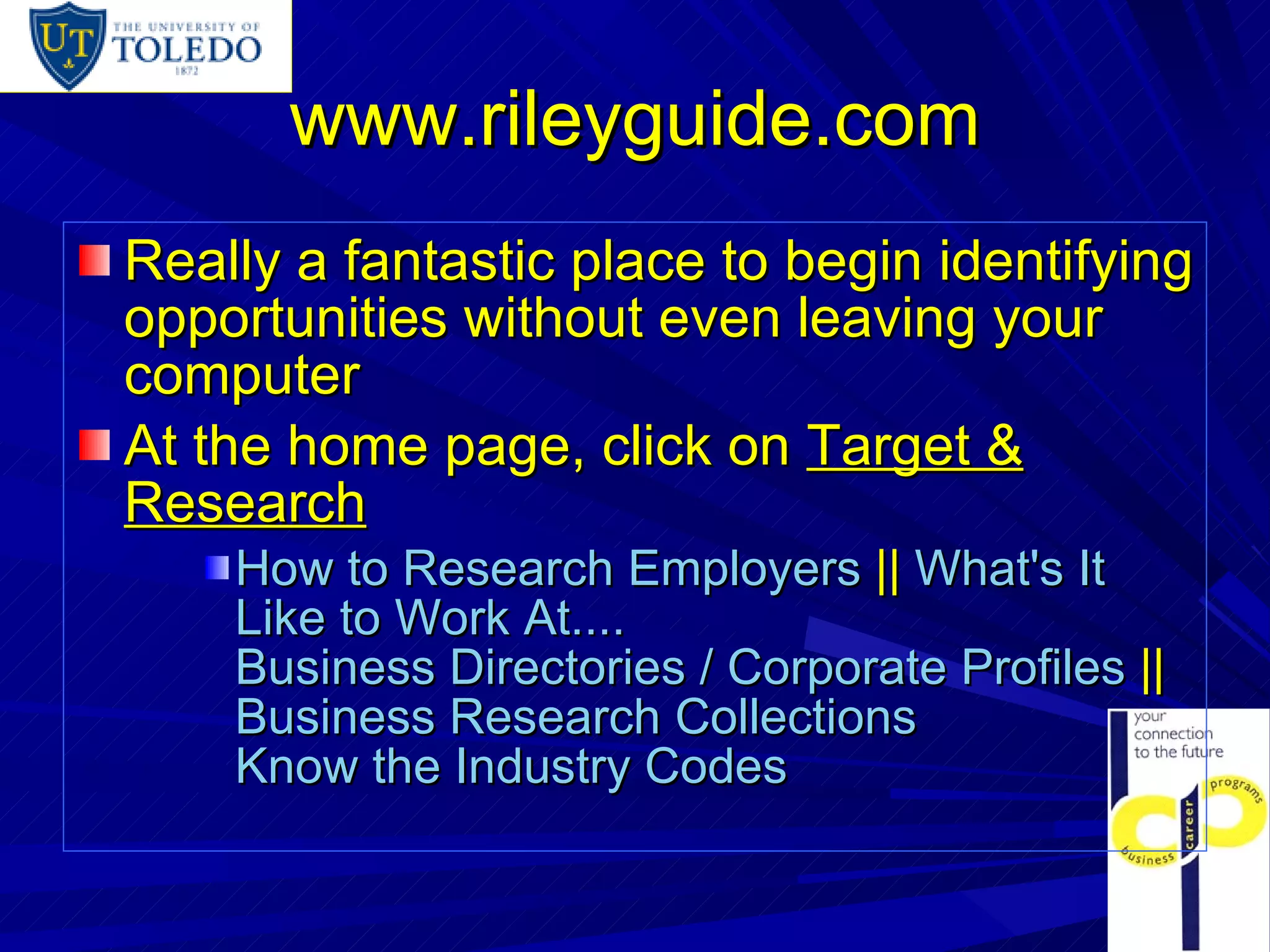 www.rileyguide.com Really a fantastic place to begin identifying opportunities without even leaving your computer At the home page, click on  Target & Research How to Research Employers  ||  What's It Like to Work At....   Business Directories / Corporate Profiles  ||  Business Research Collections   Know the Industry Codes   