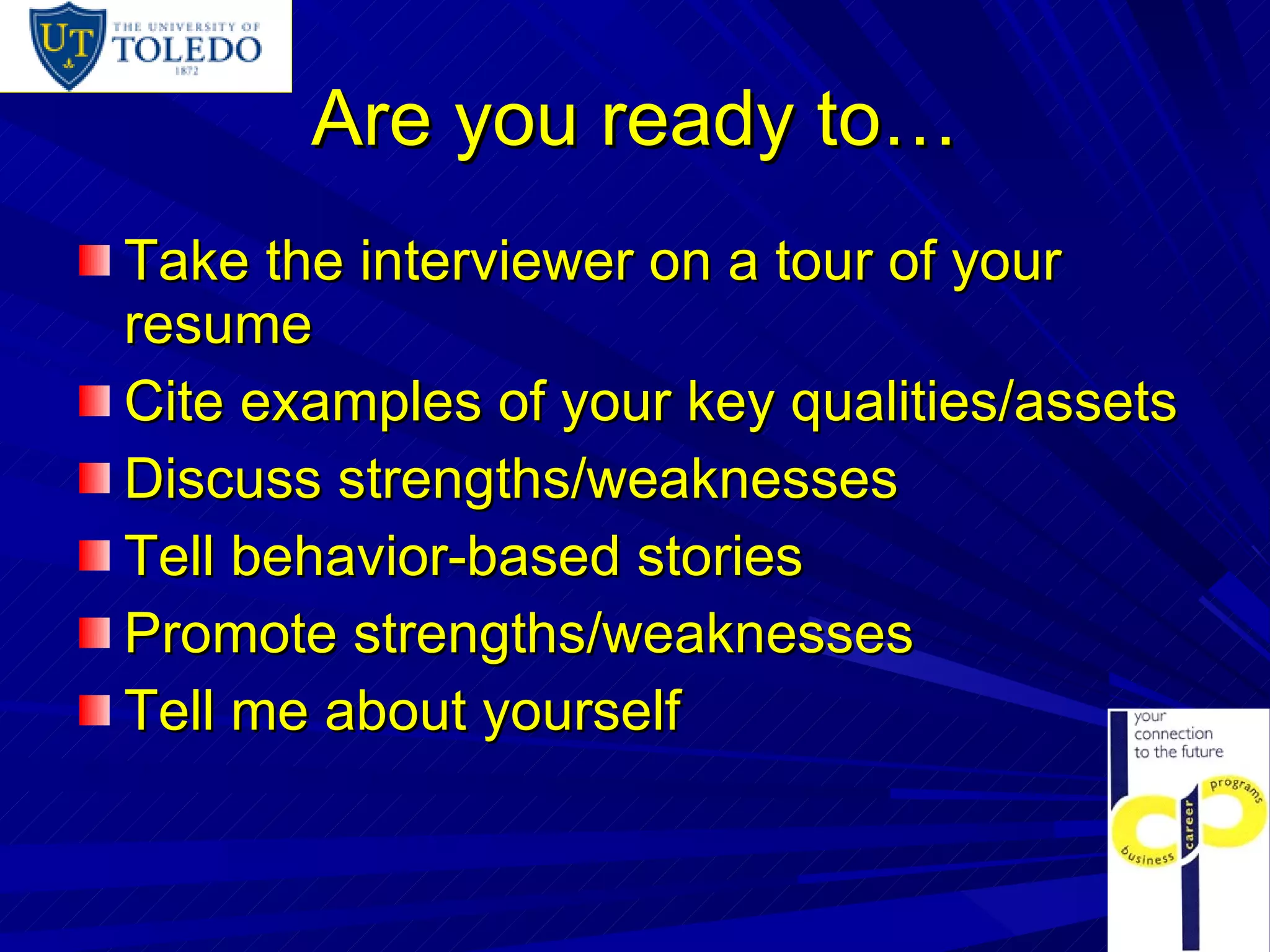 Are you ready to… Take the interviewer on a tour of your resume Cite examples of your key qualities/assets Discuss strengths/weaknesses Tell behavior-based stories Promote strengths/weaknesses Tell me about yourself 