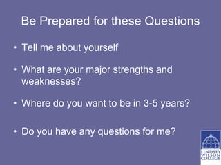 Be Prepared for these Questions

• Tell me about yourself

• What are your major strengths and
  weaknesses?

• Where do you want to be in 3-5 years?

• Do you have any questions for me?
 