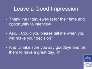 Leave a Good Impression
• Thank the Interviewer(s) for their time and
  opportunity to interview

• Ask… Could you please tell me when you
  will make your decision?

• And…make sure you say goodbye and tell
  them to have a great day. 
 