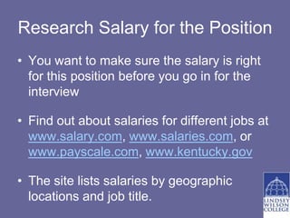 Research Salary for the Position
• You want to make sure the salary is right
  for this position before you go in for the
  interview

• Find out about salaries for different jobs at
  www.salary.com, www.salaries.com, or
  www.payscale.com, www.kentucky.gov

• The site lists salaries by geographic
  locations and job title.
 
