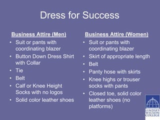 Dress for Success
 Business Attire (Men)         Business Attire (Women)
• Suit or pants with          • Suit or pants with
  coordinating blazer           coordinating blazer
• Button Down Dress Shirt     • Skirt of appropriate length
  with Collar                 • Belt
• Tie                         • Panty hose with skirts
• Belt                        • Knee highs or trouser
• Calf or Knee Height           socks with pants
  Socks with no logos         • Closed toe, solid color
• Solid color leather shoes     leather shoes (no
                                platforms)
 