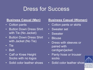 Dress for Success
 Business Casual (Men)        Business Casual (Women)
• Cotton pants                • Cotton pants or skirts
• Button Down Dress Shirt     • Sweater set
  with Tie (No Jacket)        • Sweater
• Button Down Dress Shirt     • Blouse
  with Jacket (No Tie)        • Dress with sleeves or
• Tie                           paired with
• Belt                          cardigan/jacket
• Calf or Knee Height         • Panty hose or trouser
  Socks with no logos           socks
• Solid color leather shoes   • Solid color leather shoes
 