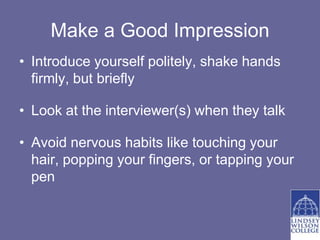 Make a Good Impression
• Introduce yourself politely, shake hands
  firmly, but briefly

• Look at the interviewer(s) when they talk

• Avoid nervous habits like touching your
  hair, popping your fingers, or tapping your
  pen
 