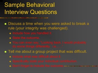 Sample Behavioral
Interview Questions
 Discuss a time when you were asked to break a
rule (your integrity was challenged).
 Include how you handled it.
 State the outcome.
 You can even say, ”Looking back, I would probably
do some things differently. i.e., …”
 Tell me about a group project that was difficult.
 Include what was difficult about it.
 Specifically state your individual contribution.
 Don’t forget to include the outcome.
 