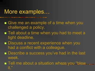More examples…
 Give me an example of a time when you
challenged a policy.
 Tell about a time when you had to meet a
tight deadline.
 Discuss a recent experience when you
had a conflict with a colleague.
 Describe a success you’ve had in the last
week.
 Tell me about a situation where you “blew
it.”
 