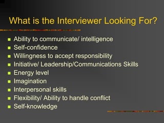 What is the Interviewer Looking For?
 Ability to communicate/ intelligence
 Self-confidence
 Willingness to accept responsibility
 Initiative/ Leadership/Communications Skills
 Energy level
 Imagination
 Interpersonal skills
 Flexibility/ Ability to handle conflict
 Self-knowledge
 