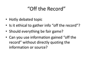“Off the Record” 
• Hotly debated topic 
• Is it ethical to gather info “off the record”? 
• Should everything be fair gam...