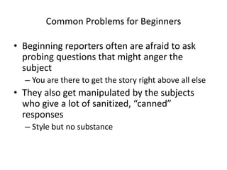 Common Problems for Beginners 
• Beginning reporters often are afraid to ask 
probing questions that might anger the 
subj...
