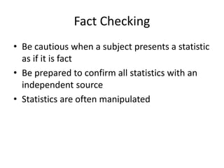 Fact Checking 
• Be cautious when a subject presents a statistic 
as if it is fact 
• Be prepared to confirm all statistic...