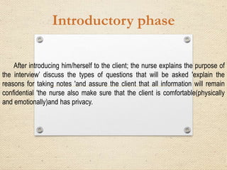 Introductory phase
After introducing him/herself to the client; the nurse explains the purpose of
the interview’ discuss the types of questions that will be asked 'explain the
reasons for taking notes 'and assure the client that all information will remain
confidential 'the nurse also make sure that the client is comfortable(physically
and emotionally)and has privacy.
