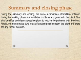Summary and closing phase
During the summary and closing, the nurse summarizes information obtained
during the working phase and validates problems and goals with the client. She
also identifies and discuss possible plans to resolve the problems with the client.
Finally, the nurse make sure to ask if anything else concern the client or if there
are any further question.