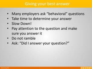 Interviewing 101
• Many employers ask “behavioral” questions
• Take time to determine your answer
• Slow Down!
• Pay attention to the question and make
sure you answer it
• Do not ramble
• Ask: “Did I answer your question?”
Giving your best answer
 