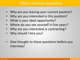 Interviewing 101
• Why are you leaving your current position?
• Why are you interested in this position?
• What is your ideal opportunity?
• Where do you see yourself in five years?
• Why are you interested in contracting?
• Why should I hire you?
• Give thought to these questions before you
interview!
Other common Questions
 