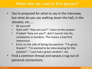 Interviewing 101
• You’re prepared for what to say in the interview,
but what do you say walking down the hall, in the
elevator, etc…..
• Be yourself
• Start with “How are you?” Listen to the answer
• If asked “How are you?”, don’t launch into ills,
complaints or burdens. This leaves a bad first
impression.
• Error on the side of being too positive: “I’m great,
thanks!”, “I’m excited to be interviewing for this
position”, “I just had a great vacation”, etc.
• Find a common thread and weave a rug out of
personal connections.
What else do I say to this person?
 