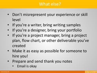 Interviewing 101
• Don’t misrepresent your experience or skill
level
• If you’re a writer, bring writing samples
• If you’re a designer, bring your portfolio
• If you’re a project manager, bring a project
plan, flow chart, or other deliverable you’ve
created
• Make it as easy as possible for someone to
hire you!
• Prepare and send thank you notes
• Email is okay
What else?
 