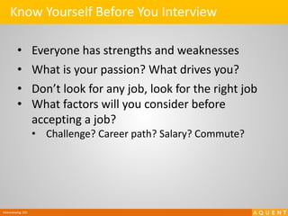 Interviewing 101
Know Yourself Before You Interview
• Everyone has strengths and weaknesses
• What is your passion? What drives you?
• Don’t look for any job, look for the right job
• What factors will you consider before
accepting a job?
• Challenge? Career path? Salary? Commute?
 