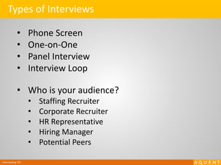 Interviewing 101
Types of Interviews
• Phone Screen
• One-on-One
• Panel Interview
• Interview Loop
• Who is your audience?
• Staffing Recruiter
• Corporate Recruiter
• HR Representative
• Hiring Manager
• Potential Peers
 