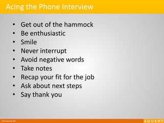 Interviewing 101
Acing the Phone Interview
• Get out of the hammock
• Be enthusiastic
• Smile
• Never interrupt
• Avoid negative words
• Take notes
• Recap your fit for the job
• Ask about next steps
• Say thank you
 