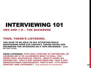 INTERVIEWING 101
5WS AND 1 H – THE BACKBONE


THEN, THERE’S LISTENING.
YOU HAVE TO BE ABLE TO PAY ATTENTION WHILE
MAINTAINING GOOD EYE CONTACT, TAKING NOTES AND
RECORDING THE INTERVIEW ON A TAPE RECORDER.* M O R E
ON THAT LATER



GOOD LISTENING: ― THE REAL PURPOSE OF REPORTING, OF
JOURNALISM IS TO ILLUMINATE WHAT IS REAL, YOU
KNOW, REAL EXISTENTIAL TRUTH. WHAT’S GOING ON
AROUND US? THAT’S NOT SENSATIONALISM, THAT’S NOT
MANUFACTURED CONTROVERSY, THAT’S NOT —IT’S ABOUT
CONTEXT AND LISTENING .‖ C A R L B E R S T E I N O F W A T E R G A T E




                                                                         1
 