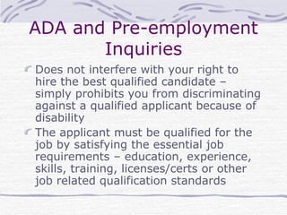 ADA and Pre-employment Inquiries Does not interfere with your right to hire the best qualified candidate – simply prohibits you from discriminating against a qualified applicant because of disability The applicant must be qualified for the job by satisfying the essential job requirements – education, experience, skills, training, licenses/certs or other job related qualification standards 