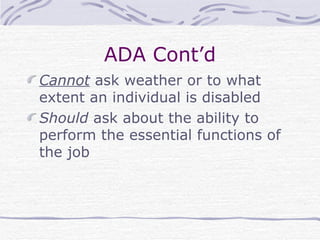 ADA Cont’d Cannot  ask weather or to what extent an individual is disabled Should  ask about the ability to perform the essential functions of the job 