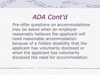 ADA Cont’d Pre-offer questions on accommodations may be asked when an employer reasonably believes the applicant will need reasonable accommodation because of a hidden disability that the applicant has voluntarily disclosed or when the applicant has voluntarily disclosed the need for accommodation  