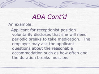 ADA Cont’d An example: Applicant for receptionist position voluntarily discloses that she will need periodic breaks to take medication.  The employer may ask the applicant questions about the reasonable accommodation such as how often and the duration breaks must be. 