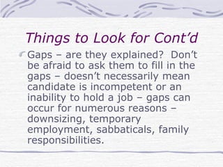 Things to Look for Cont’d Gaps – are they explained?  Don’t be afraid to ask them to fill in the gaps – doesn’t necessarily mean candidate is incompetent or an inability to hold a job – gaps can occur for numerous reasons – downsizing, temporary employment, sabbaticals, family responsibilities. 