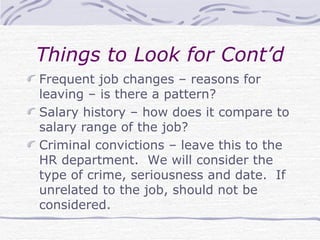 Things to Look for Cont’d Frequent job changes – reasons for leaving – is there a pattern? Salary history – how does it compare to salary range of the job? Criminal convictions – leave this to the HR department.  We will consider the type of crime, seriousness and date.  If unrelated to the job, should not be considered. 