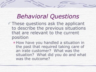 Behavioral Questions These questions ask the applicant to describe the previous situations that are relevant to the current position How have you handled a situation in the past that required taking care of an irate customer?  What was the situation?  What did you do and what was the outcome? 