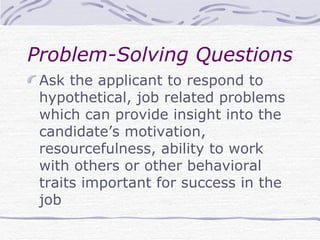 Problem-Solving Questions Ask the applicant to respond to hypothetical, job related problems which can provide insight into the candidate’s motivation, resourcefulness, ability to work with others or other behavioral traits important for success in the job 