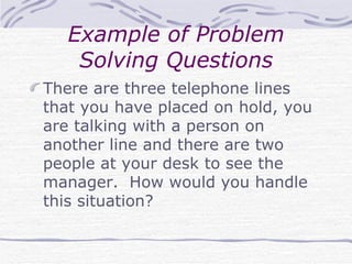 Example of Problem Solving Questions There are three telephone lines that you have placed on hold, you are talking with a person on another line and there are two people at your desk to see the manager.  How would you handle this situation? 