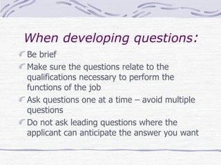 When developing questions : Be brief Make sure the questions relate to the qualifications necessary to perform the functions of the job Ask questions one at a time – avoid multiple questions Do not ask leading questions where the applicant can anticipate the answer you want 