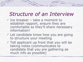 Structure of an Interview Ice breaker – take a moment to establish rapport, ensure they are comfortable so they’ll share necessary information! Let candidate know how you are going to structure your meeting Tell applicant up front that you will be taking notes (communicates to candidate that you are gathering as much info as possible) 