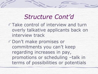 Structure Cont’d Take control of interview and turn overly talkative applicants back on interview track Don’t make promises or commitments you can’t keep regarding increases in pay, promotions or scheduling –talk in terms of possibilities or potentials 