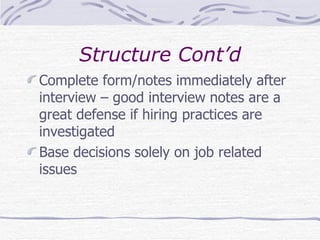 Structure Cont’d Complete form/notes immediately after interview – good interview notes are a great defense if hiring practices are investigated Base decisions solely on job related issues 