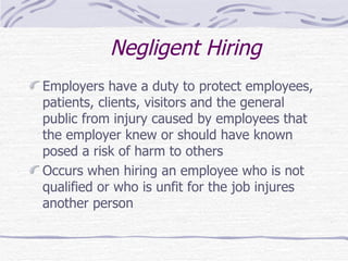 Negligent Hiring Employers have a duty to protect employees, patients, clients, visitors and the general public from injury caused by employees that the employer knew or should have known posed a risk of harm to others Occurs when hiring an employee who is not qualified or who is unfit for the job injures another person 