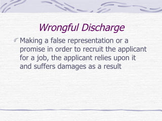 Wrongful Discharge Making a false representation or a promise in order to recruit the applicant for a job, the applicant relies upon it and suffers damages as a result 