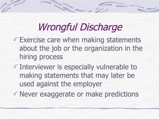 Wrongful Discharge Exercise care when making statements about the job or the organization in the hiring process Interviewer is especially vulnerable to making statements that may later be used against the employer Never exaggerate or make predictions  