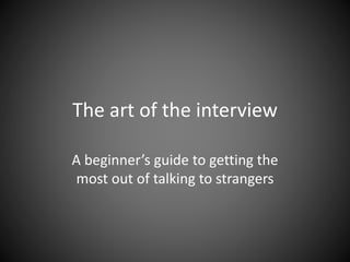 The art of the interview 
A beginner’s guide to getting the 
most out of talking to strangers 
 