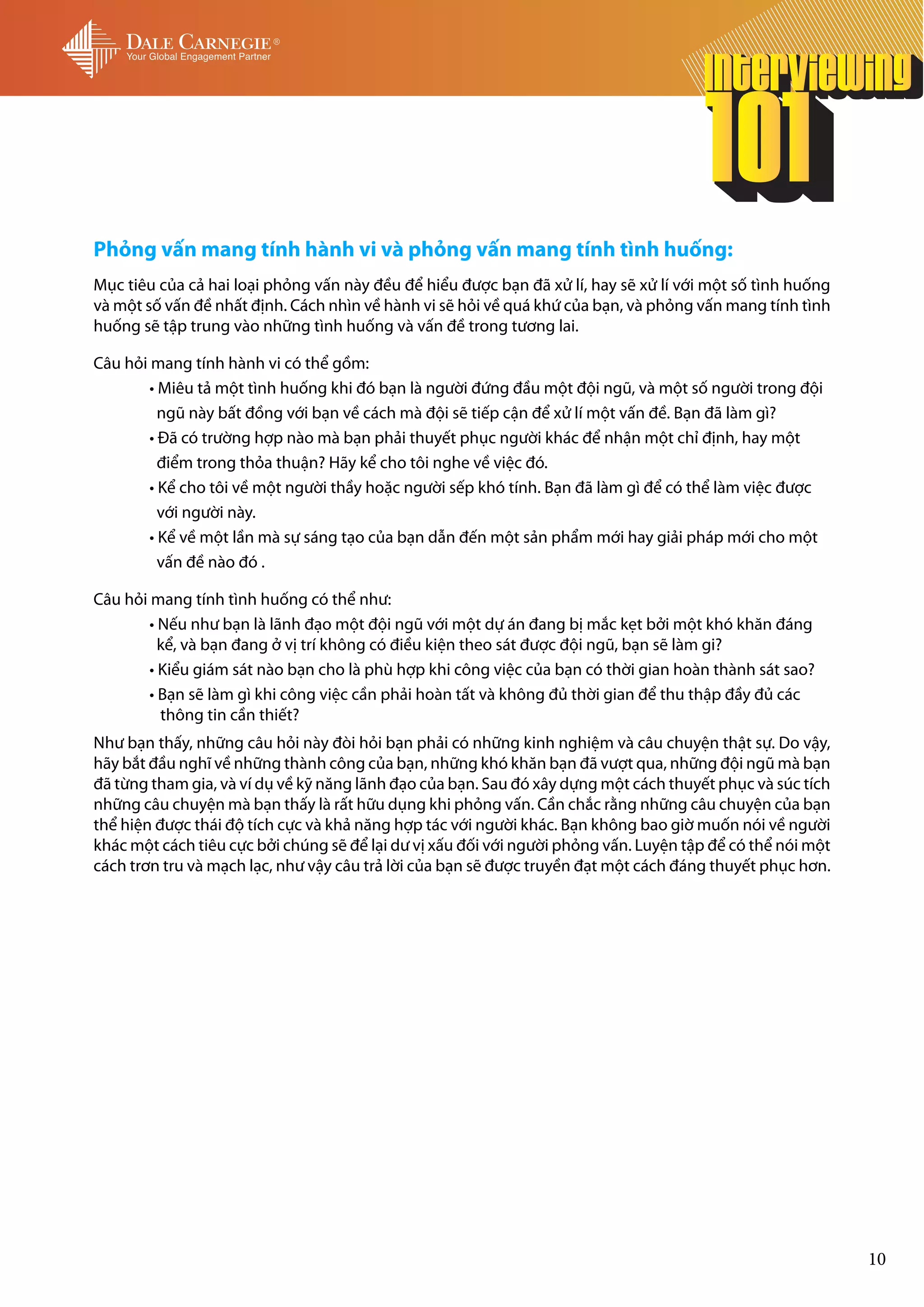 Phỏng vấn mang tính hành vi và phỏng vấn mang tính tình huống:
Mục tiêu của cả hai loại phỏng vấn này đều để hiểu được bạn đã xử lí, hay sẽ xử lí với một số tình huống
và một số vấn đề nhất định. Cách nhìn về hành vi sẽ hỏi về quá khứ của bạn, và phỏng vấn mang tính tình
huống sẽ tập trung vào những tình huống và vấn đề trong tương lai.

Câu hỏi mang tính hành vi có thể gồm:
	       • Miêu tả một tình huống khi đó bạn là người đứng đầu một đội ngũ, và một số người trong đội 	
	         ngũ này bất đồng với bạn về cách mà đội sẽ tiếp cận để xử lí một vấn đề. Bạn đã làm gì?
	       • Đã có trường hợp nào mà bạn phải thuyết phục người khác để nhận một chỉ định, hay một 	
	         điểm trong thỏa thuận? Hãy kể cho tôi nghe về việc đó.
	       • Kể cho tôi về một người thầy hoặc người sếp khó tính. Bạn đã làm gì để có thể làm việc được 	
  	       với người này.
	       • Kể về một lần mà sự sáng tạo của bạn dẫn đến một sản phẩm mới hay giải pháp mới cho một 	
	         vấn đề nào đó .

Câu hỏi mang tính tình huống có thể như:
	       • Nếu như bạn là lãnh đạo một đội ngũ với một dự án đang bị mắc kẹt bởi một khó khăn đáng 	
	         kể, và bạn đang ở vị trí không có điều kiện theo sát được đội ngũ, bạn sẽ làm gi?
	       • Kiểu giám sát nào bạn cho là phù hợp khi công việc của bạn có thời gian hoàn thành sát sao?
	       • Bạn sẽ làm gì khi công việc cần phải hoàn tất và không đủ thời gian để thu thập đầy đủ các
	         thông tin cần thiết?
Như bạn thấy, những câu hỏi này đòi hỏi bạn phải có những kinh nghiệm và câu chuyện thật sự. Do vậy,
hãy bắt đầu nghĩ về những thành công của bạn, những khó khăn bạn đã vượt qua, những đội ngũ mà bạn
đã từng tham gia, và ví dụ về kỹ năng lãnh đạo của bạn. Sau đó xây dựng một cách thuyết phục và súc tích
những câu chuyện mà bạn thấy là rất hữu dụng khi phỏng vấn. Cần chắc rằng những câu chuyện của bạn
thể hiện được thái độ tích cực và khả năng hợp tác với người khác. Bạn không bao giờ muốn nói về người
khác một cách tiêu cực bởi chúng sẽ để lại dư vị xấu đối với người phỏng vấn. Luyện tập để có thể nói một
cách trơn tru và mạch lạc, như vậy câu trả lời của bạn sẽ được truyền đạt một cách đáng thuyết phục hơn.




                                                                                                            10
 