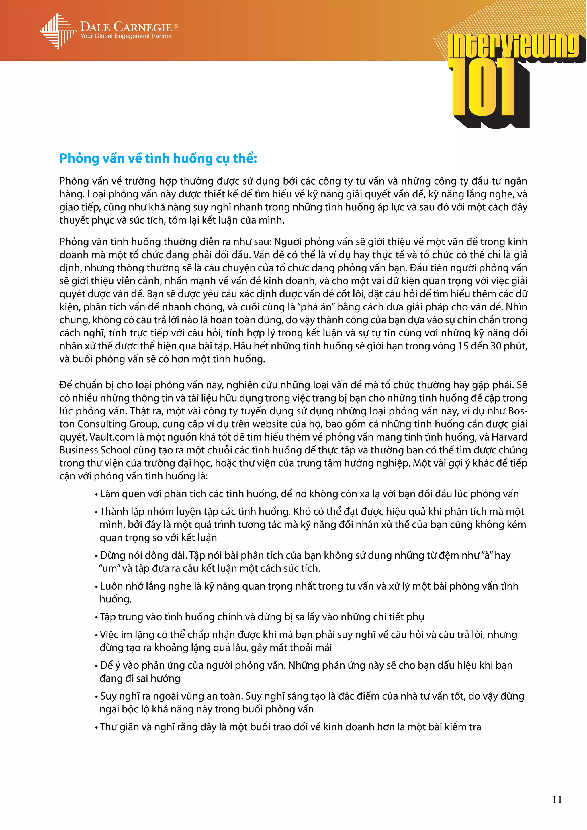 Phỏng vấn về tình huống cụ thể:
Phỏng vấn về trường hợp thường được sử dụng bởi các công ty tư vấn và những công ty đầu tư ngân
hàng. Loại phỏng vấn này được thiết kế để tìm hiểu về kỹ năng giải quyết vấn đề, kỹ năng lắng nghe, và
giao tiếp, cũng như khả năng suy nghĩ nhanh trong những tình huống áp lực và sau đó với một cách đầy
thuyết phục và súc tích, tóm lại kết luận của mình.

Phỏng vấn tình huống thường diễn ra như sau: Người phỏng vấn sẽ giới thiệu về một vấn đề trong kinh
doanh mà một tổ chức đang phải đối đầu. Vấn đề có thể là ví dụ hay thực tế và tổ chức có thể chỉ là giả
định, nhưng thông thường sẽ là câu chuyện của tổ chức đang phỏng vấn bạn. Đầu tiên người phỏng vấn
sẽ giới thiệu viễn cảnh, nhấn mạnh về vấn đề kinh doanh, và cho một vài dữ kiện quan trọng với việc giải
quyết được vấn đề. Bạn sẽ được yêu cầu xác định được vấn đề cốt lõi, đặt câu hỏi để tìm hiểu thêm các dữ
kiện, phân tích vấn đề nhanh chóng, và cuối cùng là “phá án” bằng cách đưa giải pháp cho vấn đề. Nhìn
chung, không có câu trả lời nào là hoàn toàn đúng, do vậy thành công của bạn dựa vào sự chín chắn trong
cách nghĩ, tính trực tiếp với câu hỏi, tính hợp lý trong kết luận và sự tự tin cùng với những kỹ năng đối
nhân xử thế được thể hiện qua bài tập. Hầu hết những tình huống sẽ giới hạn trong vòng 15 đến 30 phút,
và buổi phỏng vấn sẽ có hơn một tình huống.

Để chuẩn bị cho loại phỏng vấn này, nghiên cứu những loại vấn đề mà tổ chức thường hay gặp phải. Sẽ
có nhiều những thông tin và tài liệu hữu dụng trong việc trang bị bạn cho những tình huống đề cập trong
lúc phỏng vấn. Thật ra, một vài công ty tuyển dụng sử dụng những loại phỏng vấn này, ví dụ như Bos-
ton Consulting Group, cung cấp ví dụ trên website của họ, bao gồm cả những tình huống cần được giải
quyết. Vault.com là một nguồn khá tốt để tìm hiểu thêm về phỏng vấn mang tính tình huống, và Harvard
Business School cũng tạo ra một chuỗi các tình huống để thực tập và thường bạn có thể tìm được chúng
trong thư viện của trường đại học, hoặc thư viện của trung tâm hướng nghiệp. Một vài gợi ý khác để tiếp
cận với phỏng vấn tình huống là:
	      • Làm quen với phân tích các tình huống, để nó không còn xa lạ với bạn đối đầu lúc phỏng vấn
	      • Thành lập nhóm luyện tập các tình huống. Khó có thể đạt được hiệu quả khi phân tích mà một
	        mình, bởi đây là một quá trình tương tác mà kỹ năng đối nhân xử thế của bạn cũng không kém
	        quan trọng so với kết luận
	      • Đừng nói dông dài. Tập nói bài phân tích của bạn không sử dụng những từ đệm như “à” hay 	 	
	       “um” và tập đưa ra câu kết luận một cách súc tích.
	      • Luôn nhớ lắng nghe là kỹ năng quan trọng nhất trong tư vấn và xử lý một bài phỏng vấn tình 	
	        huống.
	      • Tập trung vào tình huống chính và đừng bị sa lầy vào những chi tiết phụ
	      • Việc im lặng có thể chấp nhận được khi mà bạn phải suy nghĩ về câu hỏi và câu trả lời, nhưng
	        đừng tạo ra khoảng lặng quá lâu, gây mất thoải mái
	      • Để ý vào phản ứng của người phỏng vấn. Những phản ứng này sẽ cho bạn dấu hiệu khi bạn 	
	        đang đi sai hướng
	      • Suy nghĩ ra ngoài vùng an toàn. Suy nghĩ sáng tạo là đặc điểm của nhà tư vấn tốt, do vậy đừng
	        ngại bộc lộ khả năng này trong buổi phỏng vấn
	      • Thư giãn và nghĩ rằng đây là một buổi trao đổi về kinh doanh hơn là một bài kiểm tra




                                                                                                            11
 