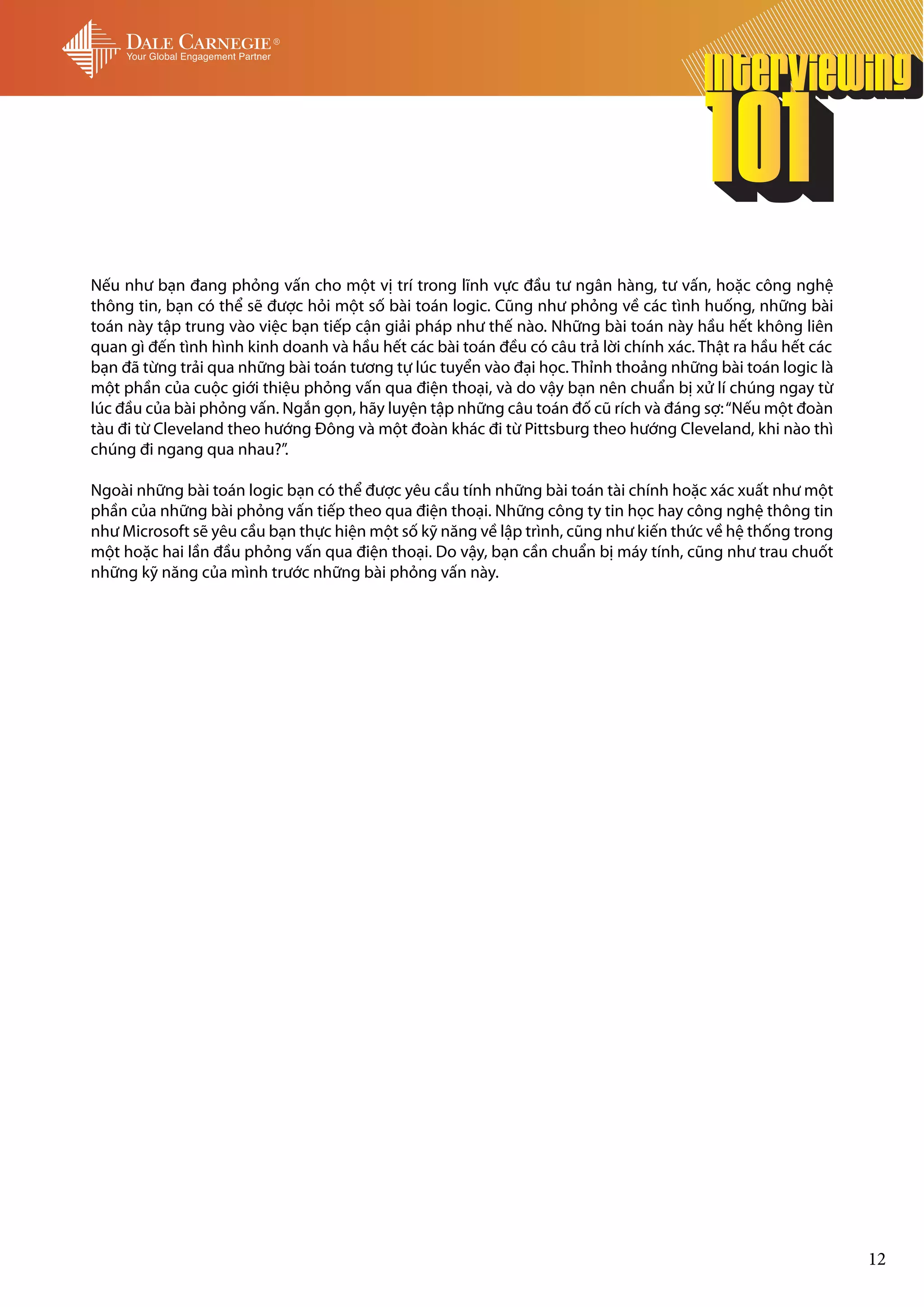 Nếu như bạn đang phỏng vấn cho một vị trí trong lĩnh vực đầu tư ngân hàng, tư vấn, hoặc công nghệ
thông tin, bạn có thể sẽ được hỏi một số bài toán logic. Cũng như phỏng về các tình huống, những bài
toán này tập trung vào việc bạn tiếp cận giải pháp như thế nào. Những bài toán này hầu hết không liên
quan gì đến tình hình kinh doanh và hầu hết các bài toán đều có câu trả lời chính xác. Thật ra hầu hết các
bạn đã từng trải qua những bài toán tương tự lúc tuyển vào đại học. Thỉnh thoảng những bài toán logic là
một phần của cuộc giới thiệu phỏng vấn qua điện thoại, và do vậy bạn nên chuẩn bị xử lí chúng ngay từ
lúc đầu của bài phỏng vấn. Ngắn gọn, hãy luyện tập những câu toán đố cũ rích và đáng sợ: “Nếu một đoàn
tàu đi từ Cleveland theo hướng Đông và một đoàn khác đi từ Pittsburg theo hướng Cleveland, khi nào thì
chúng đi ngang qua nhau?”.

Ngoài những bài toán logic bạn có thể được yêu cầu tính những bài toán tài chính hoặc xác xuất như một
phần của những bài phỏng vấn tiếp theo qua điện thoại. Những công ty tin học hay công nghệ thông tin
như Microsoft sẽ yêu cầu bạn thực hiện một số kỹ năng về lập trình, cũng như kiến thức về hệ thống trong
một hoặc hai lần đầu phỏng vấn qua điện thoại. Do vậy, bạn cần chuẩn bị máy tính, cũng như trau chuốt
những kỹ năng của mình trước những bài phỏng vấn này.




                                                                                                             12
 